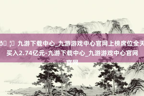 🦄九游下载中心_九游游戏中心官网上榜席位全天买入2.74亿元-九游下载中心_九游游戏中心官网