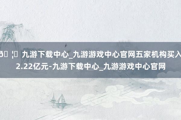 🦄九游下载中心_九游游戏中心官网五家机构买入2.22亿元-九游下载中心_九游游戏中心官网