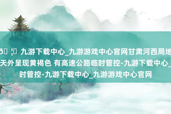 🦄九游下载中心_九游游戏中心官网甘肃河西局地出现沙尘暴天气：天外呈现黄褐色 有高速公路临时管控-九游下载中心_九游游戏中心官网