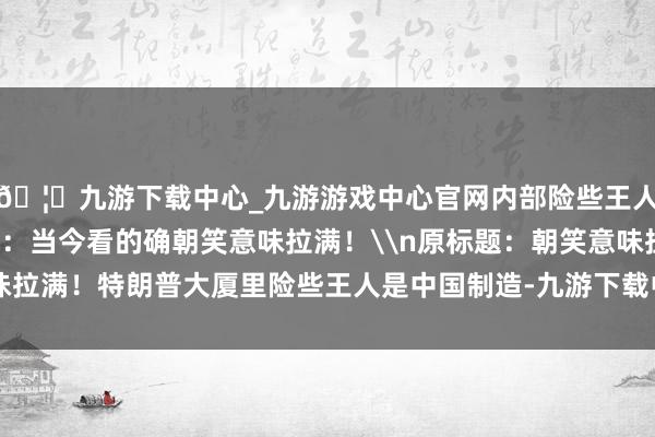 🦄九游下载中心_九游游戏中心官网内部险些王人是“中国制造”！网友：当今看的确朝笑意味拉满！\n原标题：朝笑意味拉满！特朗普大厦里险些王人是中国制造-九游下载中心_九游游戏中心官网