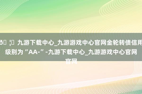 🦄九游下载中心_九游游戏中心官网金轮转债信用级别为“AA-”-九游下载中心_九游游戏中心官网
