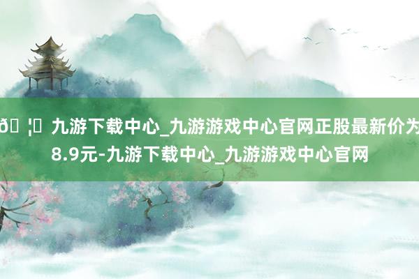 🦄九游下载中心_九游游戏中心官网正股最新价为8.9元-九游下载中心_九游游戏中心官网