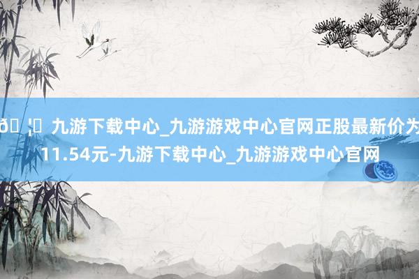 🦄九游下载中心_九游游戏中心官网正股最新价为11.54元-九游下载中心_九游游戏中心官网