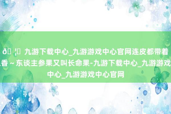 🦄九游下载中心_九游游戏中心官网连皮都带着浅浅黄瓜香～东谈主参果又叫长命果-九游下载中心_九游游戏中心官网
