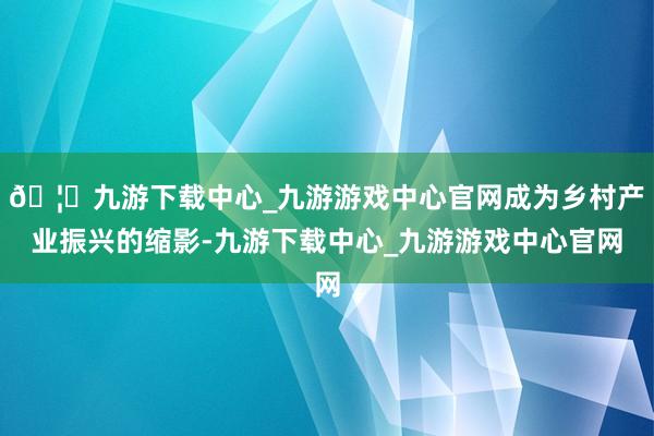🦄九游下载中心_九游游戏中心官网成为乡村产业振兴的缩影-九游下载中心_九游游戏中心官网