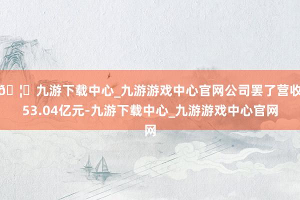 🦄九游下载中心_九游游戏中心官网公司罢了营收53.04亿元-九游下载中心_九游游戏中心官网