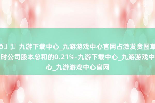 🦄九游下载中心_九游游戏中心官网占激发贪图草案公告时公司股本总和的0.21%-九游下载中心_九游游戏中心官网