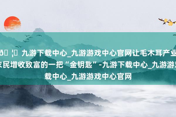 🦄九游下载中心_九游游戏中心官网让毛木耳产业成为当地农民增收致富的一把“金钥匙”-九游下载中心_九游游戏中心官网