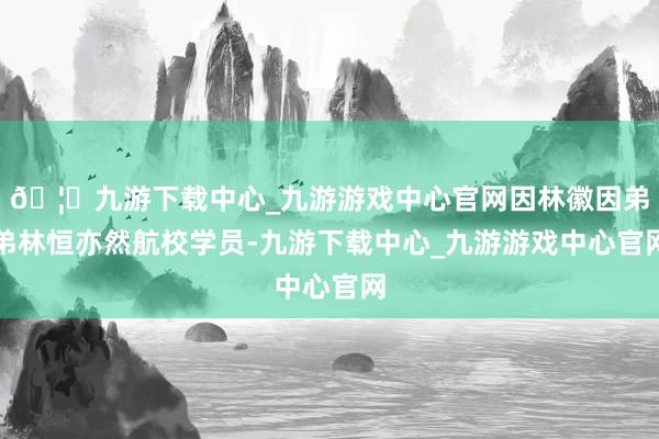 🦄九游下载中心_九游游戏中心官网因林徽因弟弟林恒亦然航校学员-九游下载中心_九游游戏中心官网
