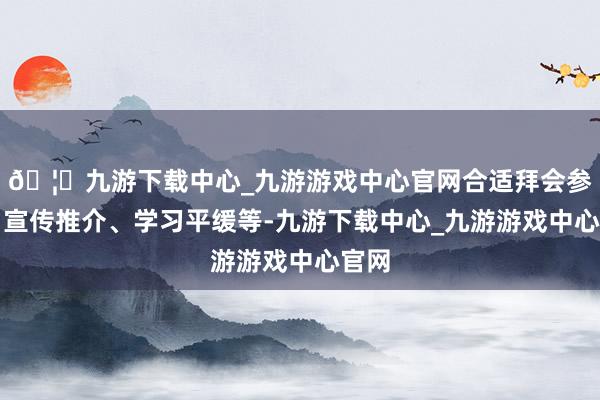 🦄九游下载中心_九游游戏中心官网合适拜会参访、宣传推介、学习平缓等-九游下载中心_九游游戏中心官网