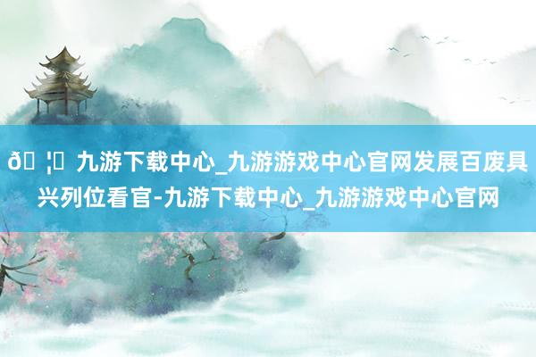 🦄九游下载中心_九游游戏中心官网发展百废具兴列位看官-九游下载中心_九游游戏中心官网