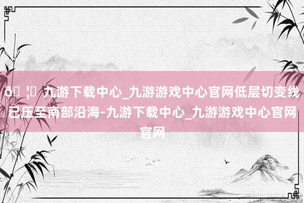 🦄九游下载中心_九游游戏中心官网低层切变线已压至南部沿海-九游下载中心_九游游戏中心官网