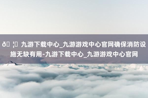 🦄九游下载中心_九游游戏中心官网确保消防设施无缺有用-九游下载中心_九游游戏中心官网