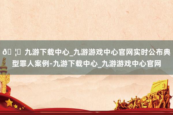 🦄九游下载中心_九游游戏中心官网实时公布典型罪人案例-九游下载中心_九游游戏中心官网