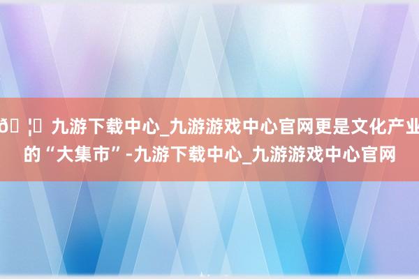 🦄九游下载中心_九游游戏中心官网更是文化产业的“大集市”-九游下载中心_九游游戏中心官网