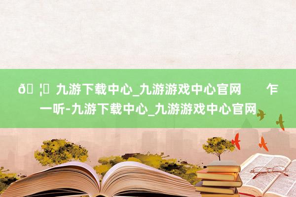 🦄九游下载中心_九游游戏中心官网       乍一听-九游下载中心_九游游戏中心官网