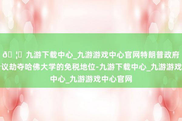 🦄九游下载中心_九游游戏中心官网特朗普政府还拦截计议劫夺哈佛大学的免税地位-九游下载中心_九游游戏中心官网