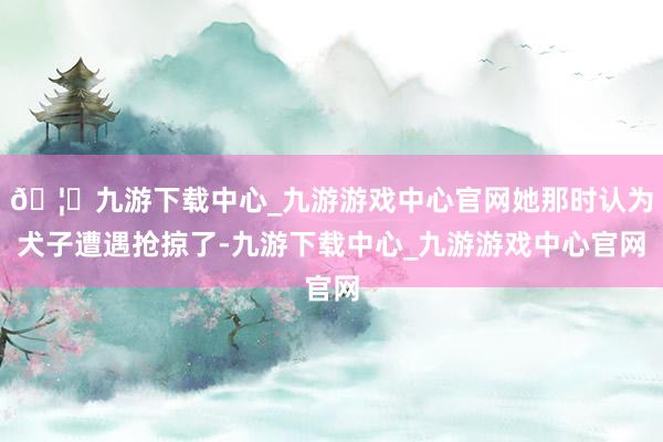🦄九游下载中心_九游游戏中心官网她那时认为犬子遭遇抢掠了-九游下载中心_九游游戏中心官网