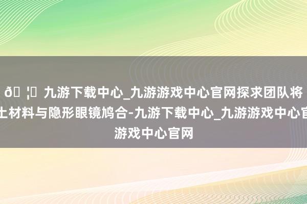 🦄九游下载中心_九游游戏中心官网探求团队将稀土材料与隐形眼镜鸠合-九游下载中心_九游游戏中心官网