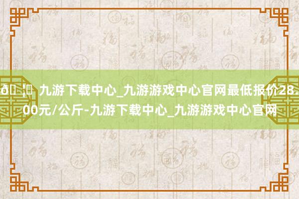 🦄九游下载中心_九游游戏中心官网最低报价28.00元/公斤-九游下载中心_九游游戏中心官网