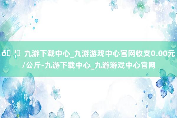 🦄九游下载中心_九游游戏中心官网收支0.00元/公斤-九游下载中心_九游游戏中心官网