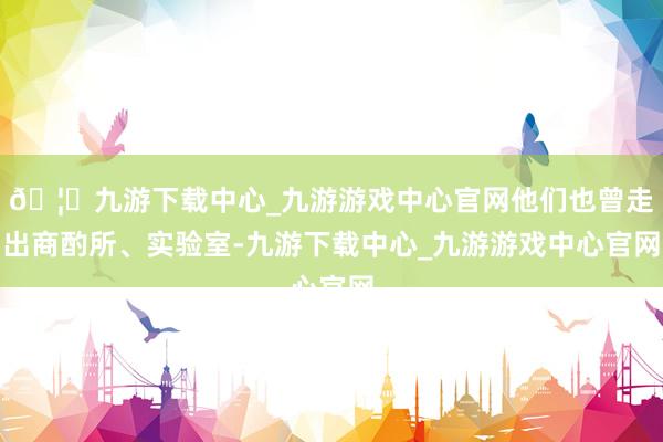 🦄九游下载中心_九游游戏中心官网他们也曾走出商酌所、实验室-九游下载中心_九游游戏中心官网