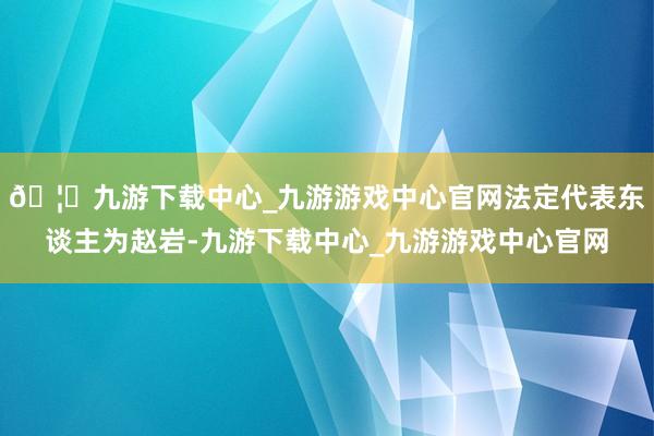 🦄九游下载中心_九游游戏中心官网法定代表东谈主为赵岩-九游下载中心_九游游戏中心官网