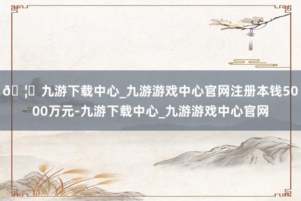 🦄九游下载中心_九游游戏中心官网注册本钱5000万元-九游下载中心_九游游戏中心官网
