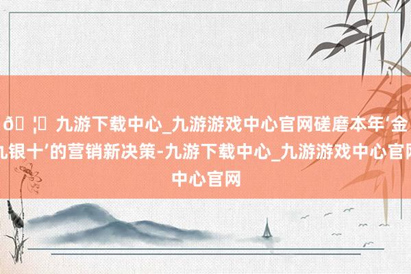🦄九游下载中心_九游游戏中心官网磋磨本年‘金九银十’的营销新决策-九游下载中心_九游游戏中心官网