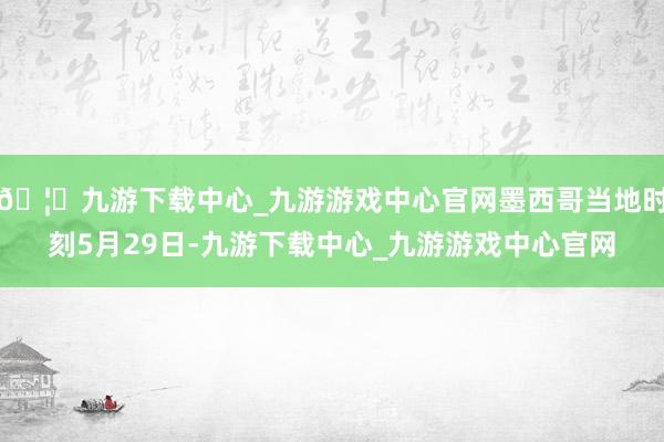 🦄九游下载中心_九游游戏中心官网墨西哥当地时刻5月29日-九游下载中心_九游游戏中心官网