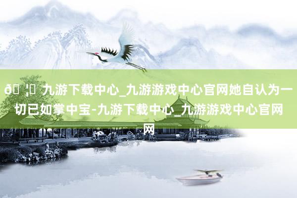 🦄九游下载中心_九游游戏中心官网她自认为一切已如掌中宝-九游下载中心_九游游戏中心官网