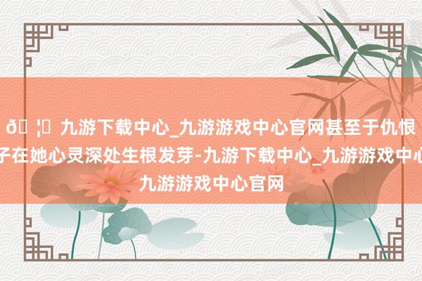 🦄九游下载中心_九游游戏中心官网甚至于仇恨的种子在她心灵深处生根发芽-九游下载中心_九游游戏中心官网
