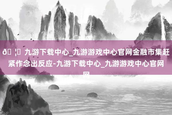 🦄九游下载中心_九游游戏中心官网金融市集赶紧作念出反应-九游下载中心_九游游戏中心官网