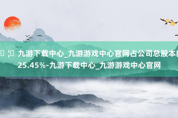 🦄九游下载中心_九游游戏中心官网占公司总股本的25.45%-九游下载中心_九游游戏中心官网