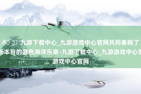 🦄九游下载中心_九游游戏中心官网共同奏响了一场本旨的蓝色海洋乐章-九游下载中心_九游游戏中心官网