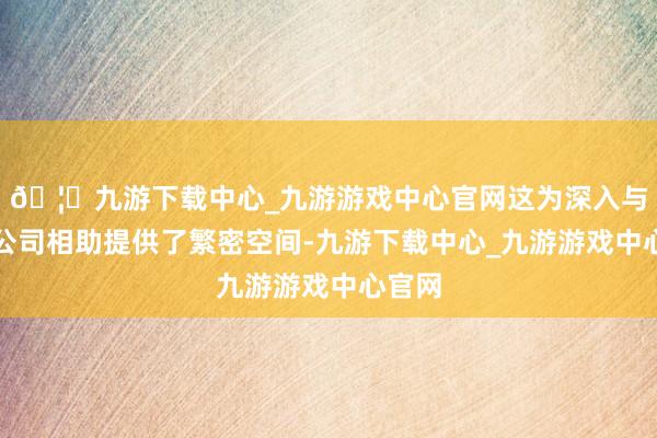 🦄九游下载中心_九游游戏中心官网这为深入与跨国公司相助提供了繁密空间-九游下载中心_九游游戏中心官网