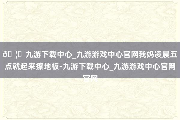 🦄九游下载中心_九游游戏中心官网我妈凌晨五点就起来擦地板-九游下载中心_九游游戏中心官网