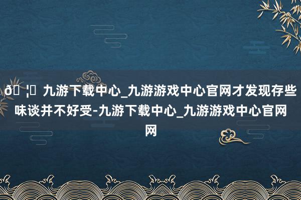 🦄九游下载中心_九游游戏中心官网才发现存些味谈并不好受-九游下载中心_九游游戏中心官网
