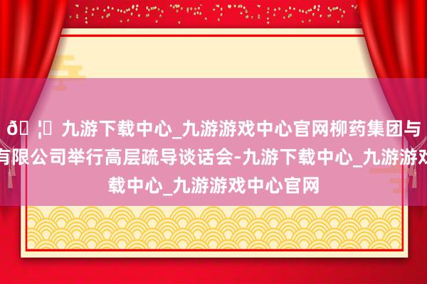 🦄九游下载中心_九游游戏中心官网柳药集团与华为时刻有限公司举行高层疏导谈话会-九游下载中心_九游游戏中心官网