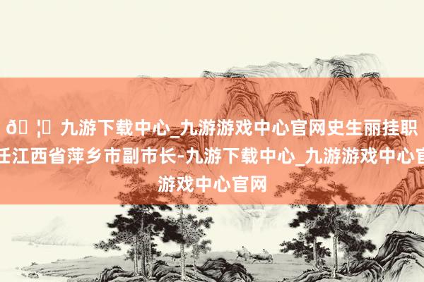 🦄九游下载中心_九游游戏中心官网史生丽挂职出任江西省萍乡市副市长-九游下载中心_九游游戏中心官网