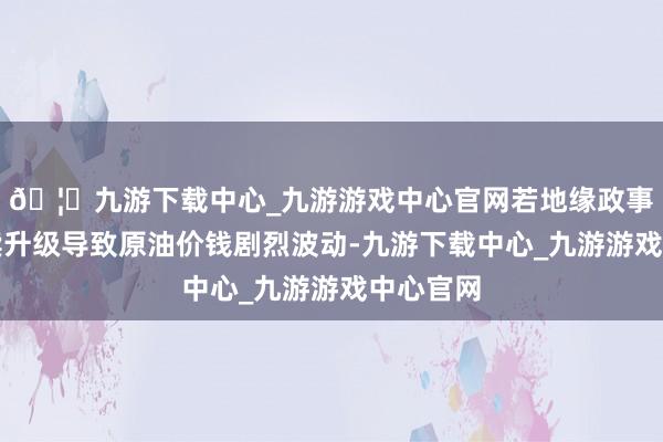 🦄九游下载中心_九游游戏中心官网若地缘政事毒害执续升级导致原油价钱剧烈波动-九游下载中心_九游游戏中心官网