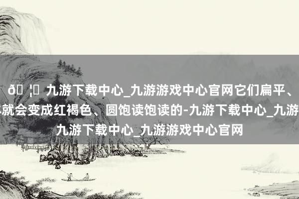 🦄九游下载中心_九游游戏中心官网它们扁平、卵圆形的身体就会变成红褐色、圆饱读饱读的-九游下载中心_九游游戏中心官网