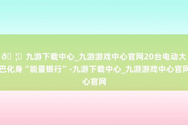 🦄九游下载中心_九游游戏中心官网20台电动大巴化身“能量银行”-九游下载中心_九游游戏中心官网