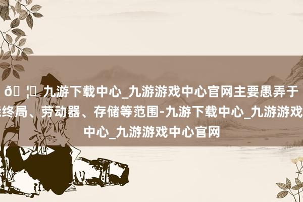 🦄九游下载中心_九游游戏中心官网主要愚弄于移动智能终局、劳动器、存储等范围-九游下载中心_九游游戏中心官网