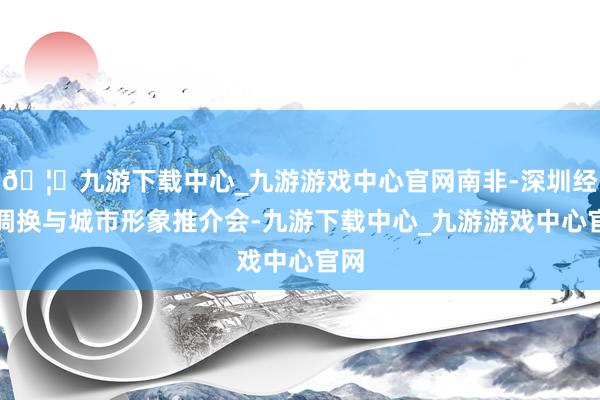🦄九游下载中心_九游游戏中心官网南非-深圳经贸调换与城市形象推介会-九游下载中心_九游游戏中心官网