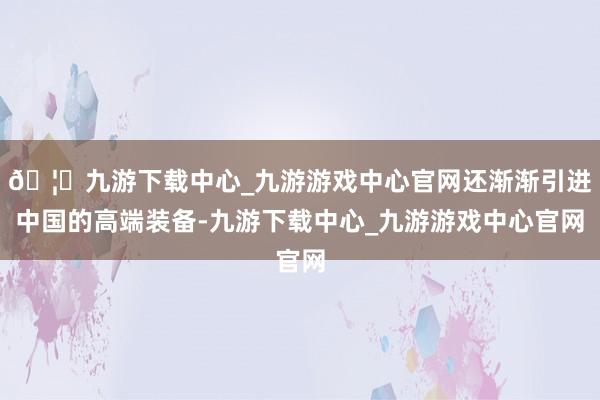🦄九游下载中心_九游游戏中心官网还渐渐引进中国的高端装备-九游下载中心_九游游戏中心官网