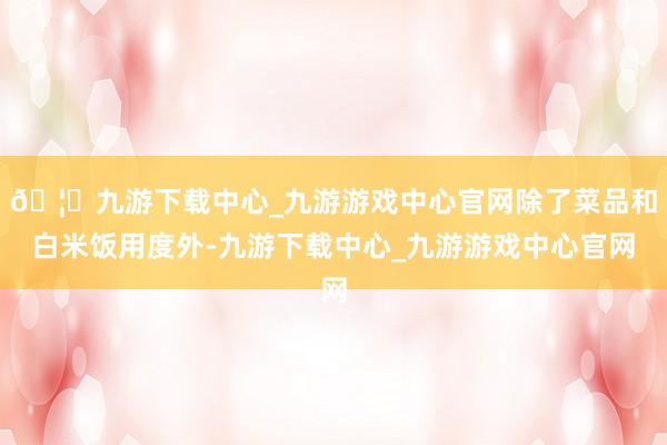 🦄九游下载中心_九游游戏中心官网除了菜品和白米饭用度外-九游下载中心_九游游戏中心官网