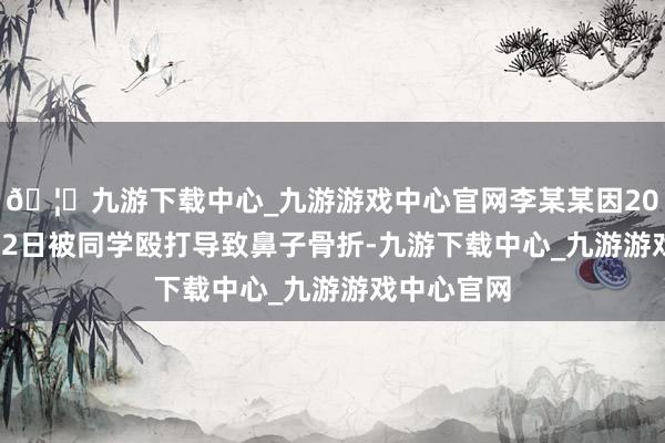🦄九游下载中心_九游游戏中心官网李某某因2022年4月22日被同学殴打导致鼻子骨折-九游下载中心_九游游戏中心官网