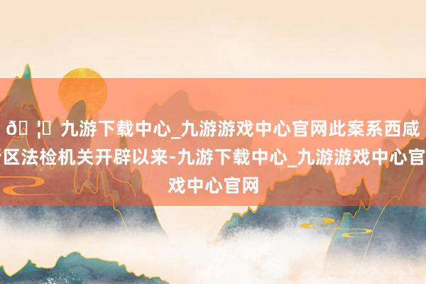🦄九游下载中心_九游游戏中心官网此案系西咸新区法检机关开辟以来-九游下载中心_九游游戏中心官网