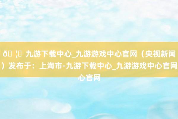 🦄九游下载中心_九游游戏中心官网（央视新闻）发布于：上海市-九游下载中心_九游游戏中心官网